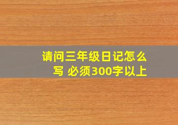 请问三年级日记怎么写 必须300字以上